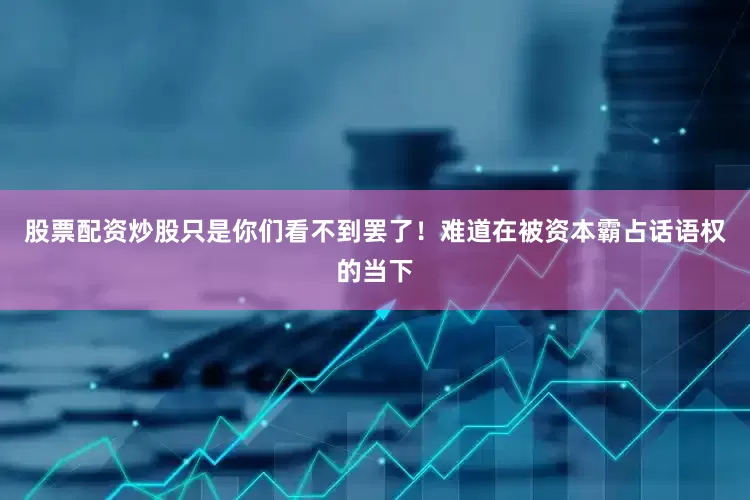 股票配资炒股只是你们看不到罢了！难道在被资本霸占话语权的当下