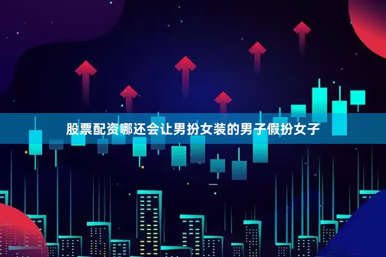 股票配资哪还会让男扮女装的男子假扮女子