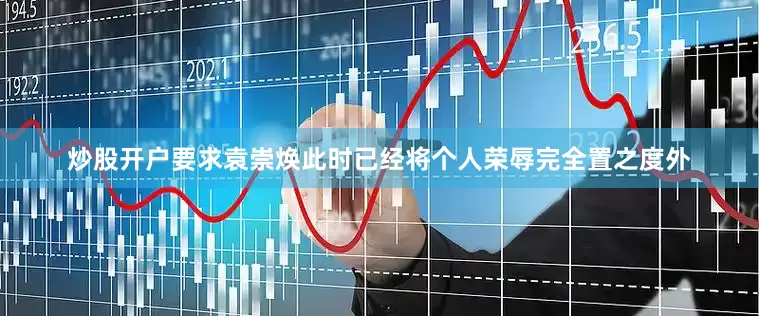 炒股开户要求袁崇焕此时已经将个人荣辱完全置之度外