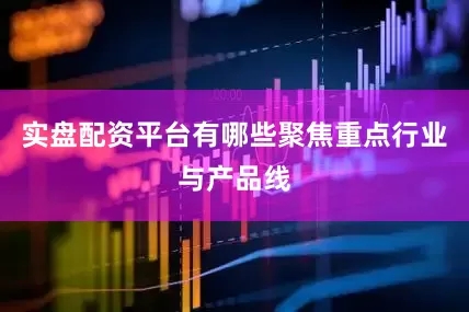 实盘配资平台有哪些聚焦重点行业与产品线