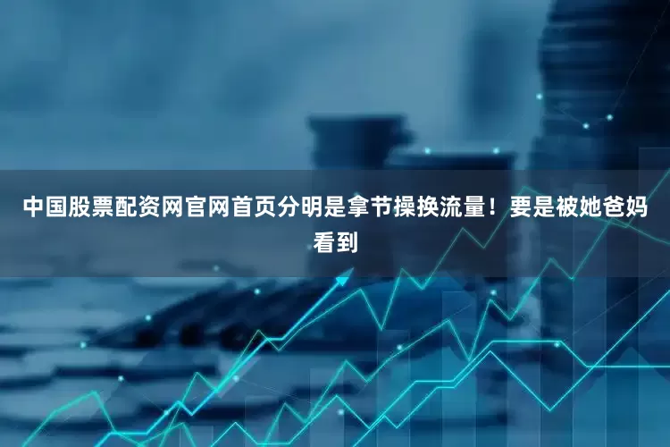 中国股票配资网官网首页分明是拿节操换流量！要是被她爸妈看到