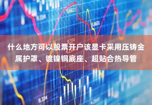 什么地方可以股票开户该显卡采用压铸金属护罩、镀镍铜底座、超贴合热导管