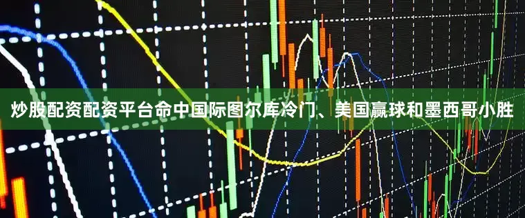 炒股配资配资平台命中国际图尔库冷门、美国赢球和墨西哥小胜