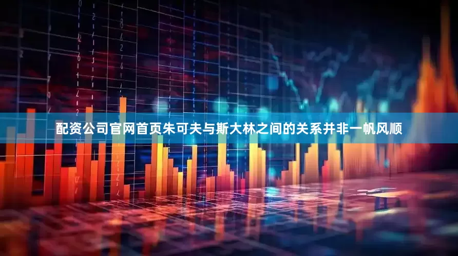 配资公司官网首页朱可夫与斯大林之间的关系并非一帆风顺