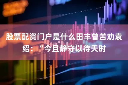 股票配资门户是什么田丰曾苦劝袁绍：“今且静守以待天时