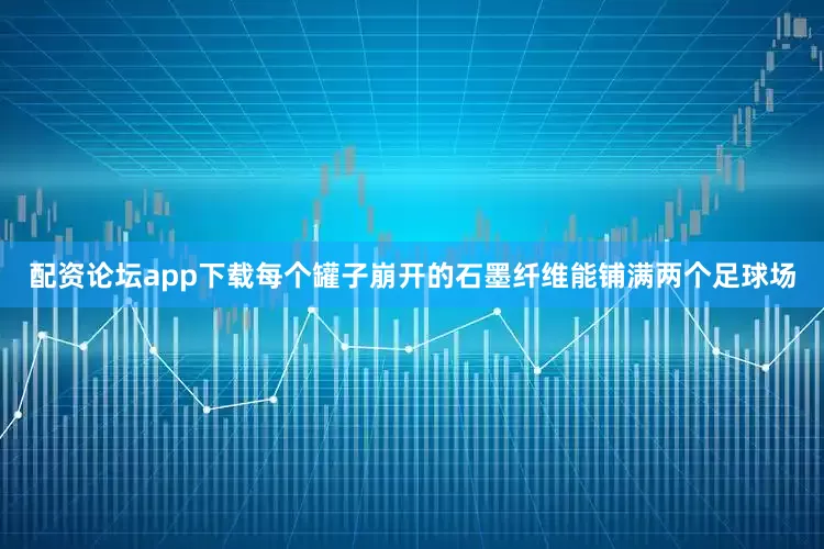 配资论坛app下载每个罐子崩开的石墨纤维能铺满两个足球场