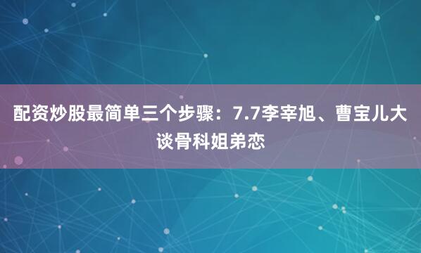配资炒股最简单三个步骤：7.7李宰旭、曹宝儿大谈骨科姐弟恋