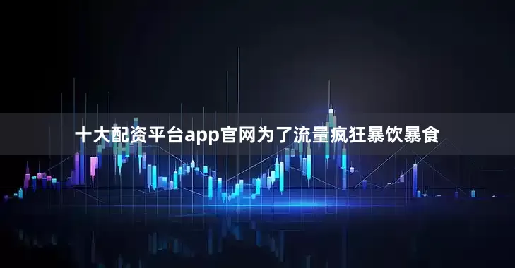 十大配资平台app官网为了流量疯狂暴饮暴食