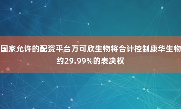国家允许的配资平台万可欣生物将合计控制康华生物约29.99%的表决权