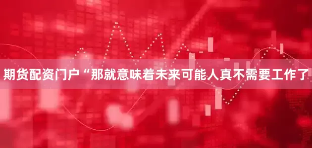 期货配资门户“那就意味着未来可能人真不需要工作了