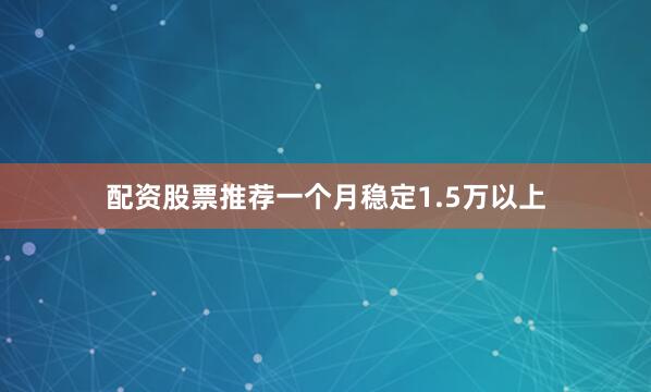 配资股票推荐一个月稳定1.5万以上