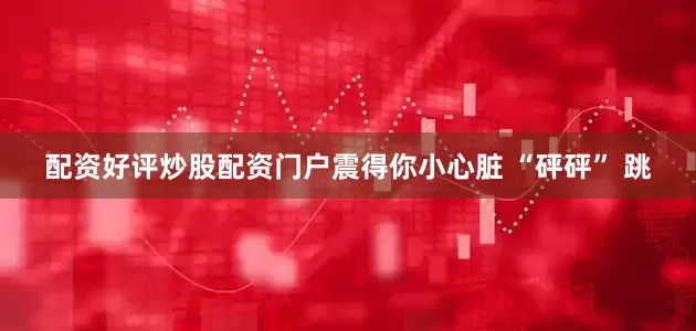 配资好评炒股配资门户震得你小心脏 “砰砰” 跳