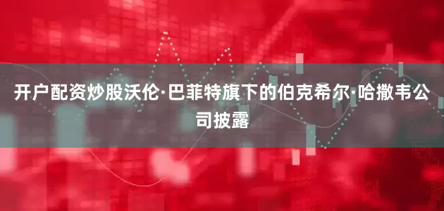 开户配资炒股沃伦·巴菲特旗下的伯克希尔·哈撒韦公司披露