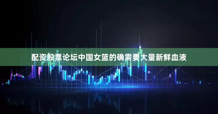 配资股票论坛中国女篮的确需要大量新鲜血液