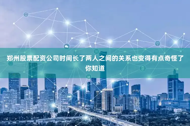 郑州股票配资公司时间长了两人之间的关系也变得有点奇怪了你知道