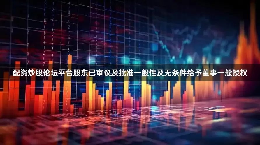 配资炒股论坛平台股东已审议及批准一般性及无条件给予董事一般授权