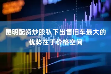 昆明配资炒股私下出售旧车最大的优势在于价格空间
