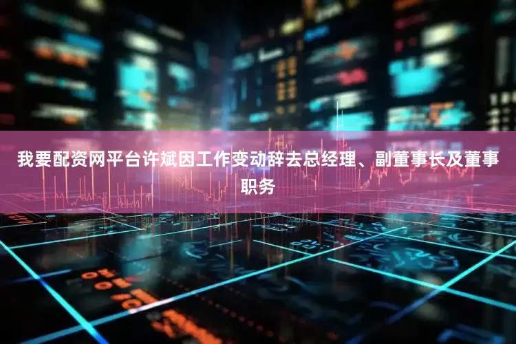 我要配资网平台许斌因工作变动辞去总经理、副董事长及董事职务
