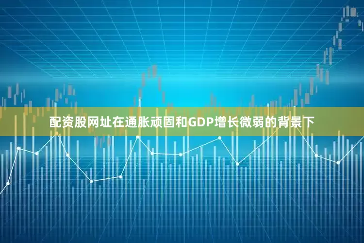 配资股网址在通胀顽固和GDP增长微弱的背景下