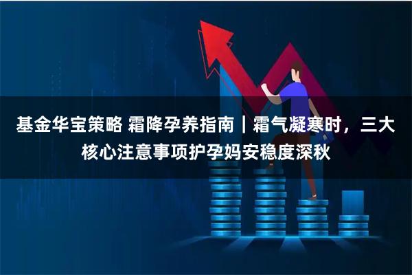 基金华宝策略 霜降孕养指南｜霜气凝寒时，三大核心注意事项护孕妈安稳度深秋