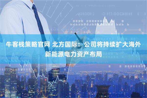 牛客栈策略官网 北方国际：公司将持续扩大海外新能源电力资产布局