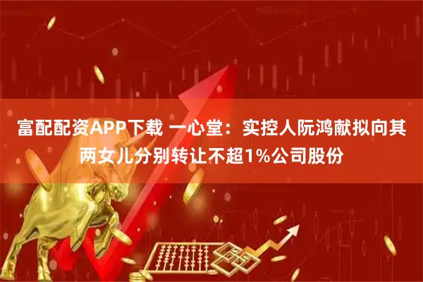富配配资APP下载 一心堂：实控人阮鸿献拟向其两女儿分别转让不超1%公司股份