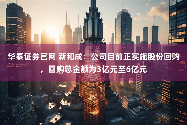 华泰证券官网 新和成：公司目前正实施股份回购，回购总金额为3亿元至6亿元