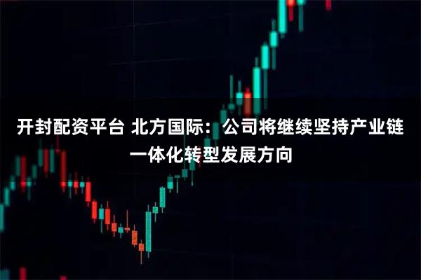 开封配资平台 北方国际：公司将继续坚持产业链一体化转型发展方向