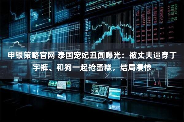 申银策略官网 泰国宠妃丑闻曝光：被丈夫逼穿丁字裤、和狗一起抢蛋糕，结局凄惨