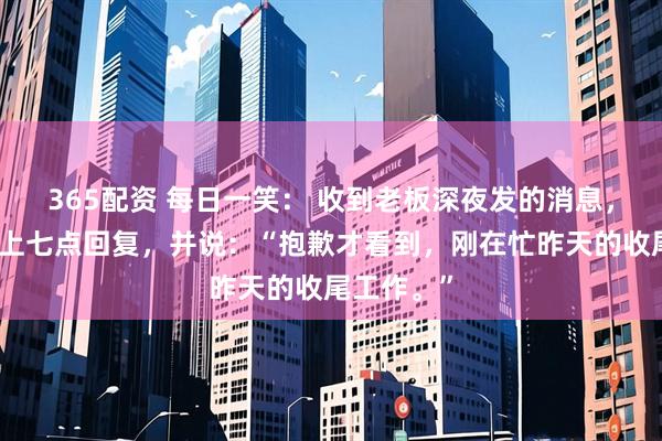 365配资 每日一笑： 收到老板深夜发的消息，第二天早上七点回复，并说：“抱歉才看到，刚在忙昨天的收尾工作。”