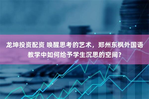 龙坤投资配资 唤醒思考的艺术，郑州东枫外国语教学中如何给予学生沉思的空间？