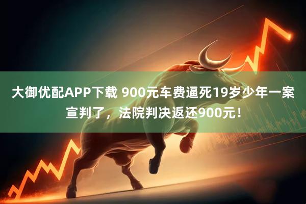 大御优配APP下载 900元车费逼死19岁少年一案宣判了，法院判决返还900元！