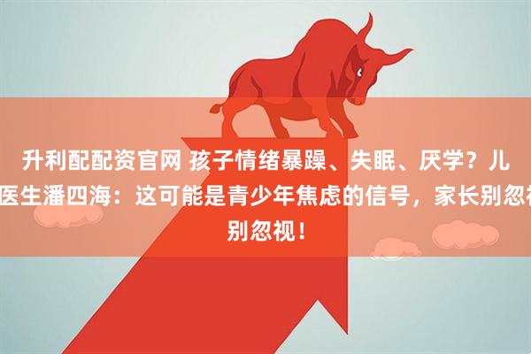 升利配配资官网 孩子情绪暴躁、失眠、厌学？儿科医生潘四海：这可能是青少年焦虑的信号，家长别忽视！