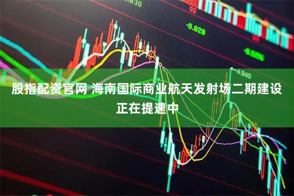 股指配资官网 海南国际商业航天发射场二期建设正在提速中