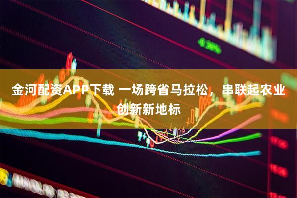金河配资APP下载 一场跨省马拉松，串联起农业创新新地标