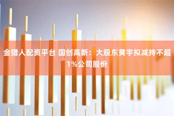 金猎人配资平台 国创高新：大股东黄宇拟减持不超1%公司股份