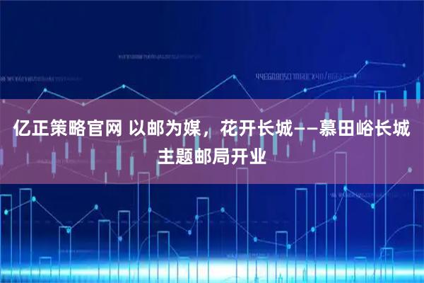 亿正策略官网 以邮为媒，花开长城——慕田峪长城主题邮局开业