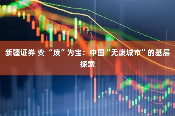 新疆证券 变 “废”为宝：中国“无废城市”的基层探索