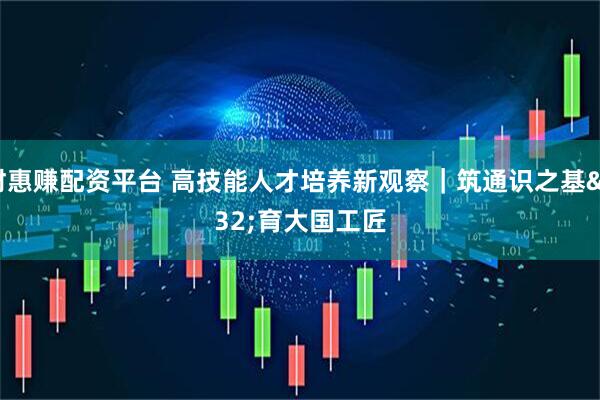 财惠赚配资平台 高技能人才培养新观察｜筑通识之基 育大国工匠