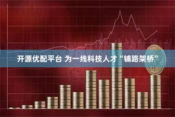 开源优配平台 为一线科技人才“铺路架桥”