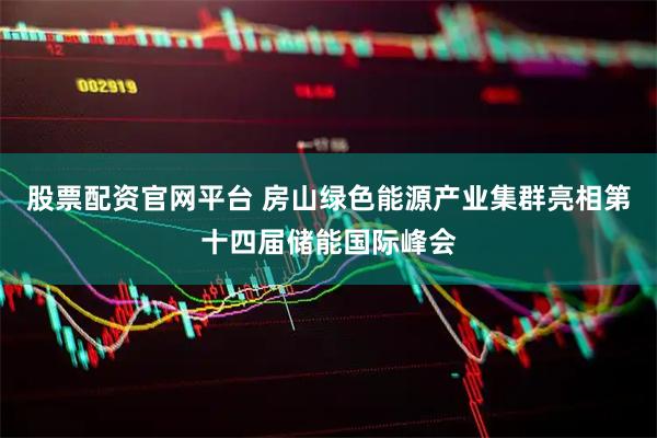 股票配资官网平台 房山绿色能源产业集群亮相第十四届储能国际峰会