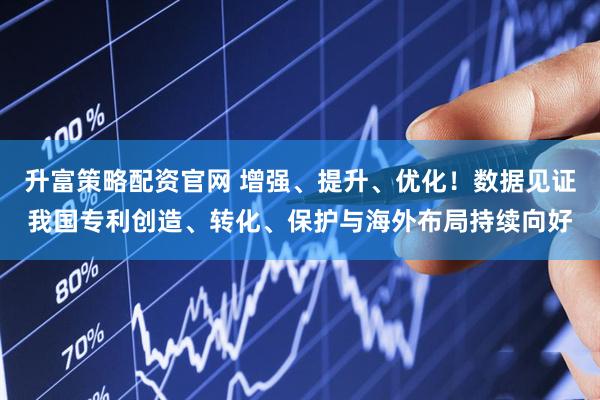 升富策略配资官网 增强、提升、优化！数据见证我国专利创造、转化、保护与海外布局持续向好