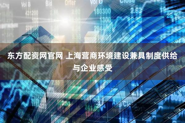 东方配资网官网 上海营商环境建设兼具制度供给与企业感受