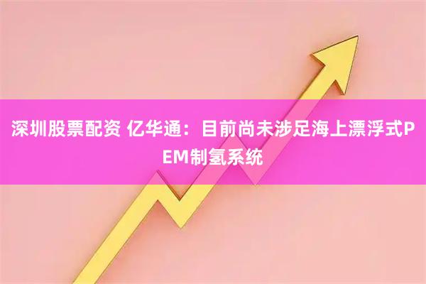 深圳股票配资 亿华通：目前尚未涉足海上漂浮式PEM制氢系统
