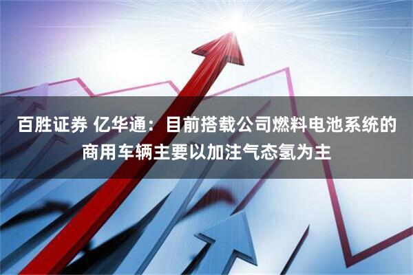 百胜证券 亿华通：目前搭载公司燃料电池系统的商用车辆主要以加注气态氢为主