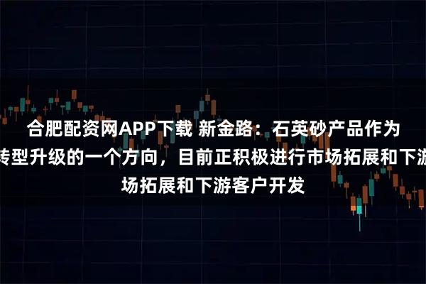 合肥配资网APP下载 新金路：石英砂产品作为公司业务转型升级的一个方向，目前正积极进行市场拓展和下游客户开发