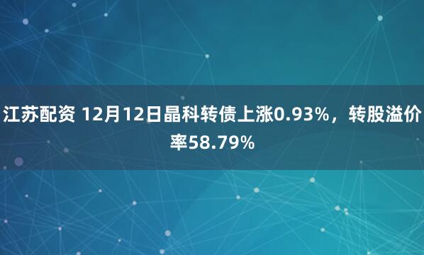 江苏配资 12月12日晶科转债上涨0.93%，转股溢价率58.79%