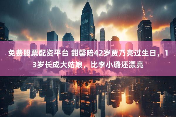 免费股票配资平台 甜馨陪42岁贾乃亮过生日，13岁长成大姑娘，比李小璐还漂亮