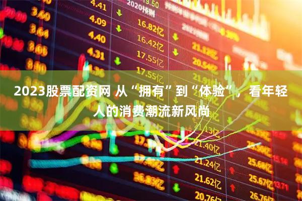2023股票配资网 从“拥有”到“体验”，看年轻人的消费潮流新风尚