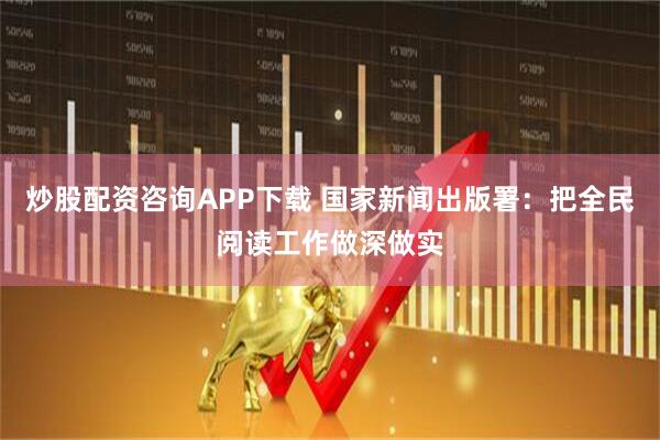 炒股配资咨询APP下载 国家新闻出版署：把全民阅读工作做深做实